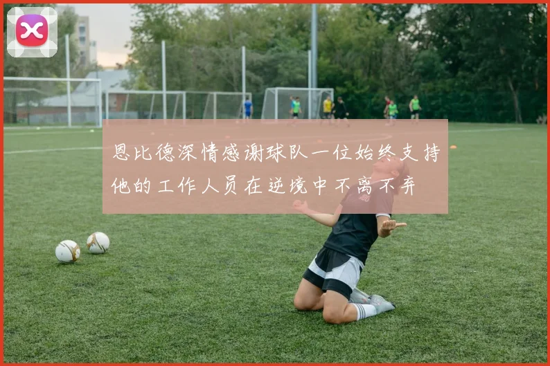恩比德深情感谢球队一位始终支持他的工作人员在逆境中不离不弃