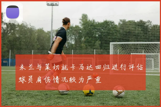 米兰与莱切就卡马达回归进行评估球员肩伤情况较为严重