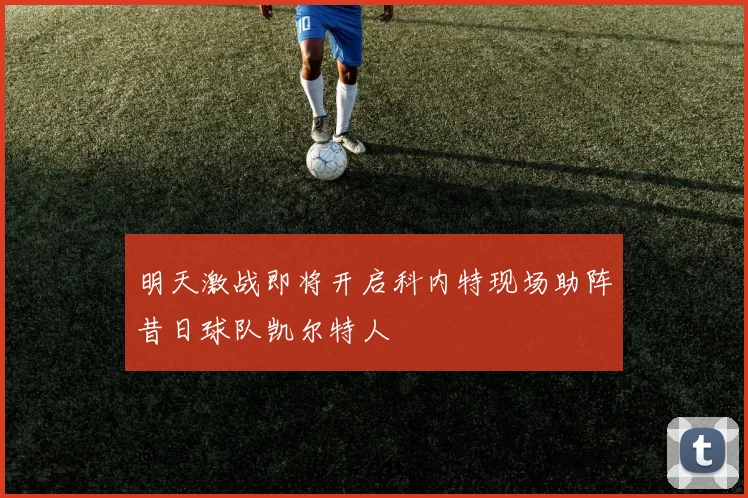 明天激战即将开启科内特现场助阵昔日球队凯尔特人
