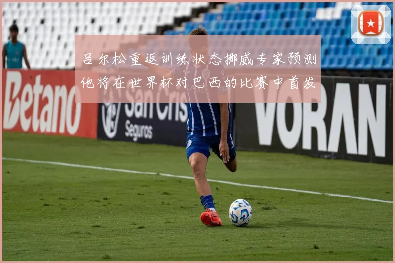 吕尔松重返训练状态挪威专家预测他将在世界杯对巴西的比赛中首发出战