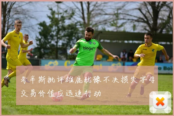 考辛斯批评雄鹿犹豫不决损失字母交易价值应迅速行动