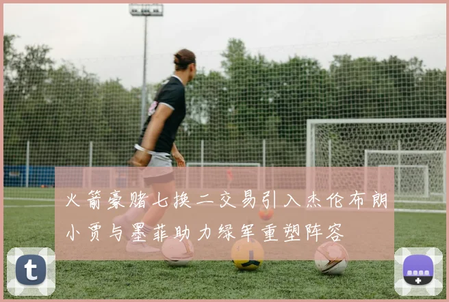 火箭豪赌七换二交易引入杰伦布朗小贾与墨菲助力绿军重塑阵容
