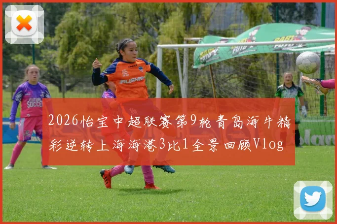 2026怡宝中超联赛第9轮青岛海牛精彩逆转上海海港3比1全景回顾Vlog