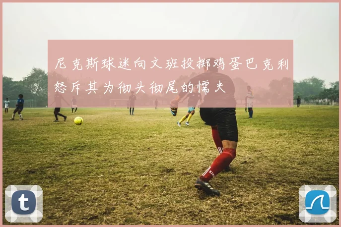 尼克斯球迷向文班投掷鸡蛋巴克利怒斥其为彻头彻尾的懦夫