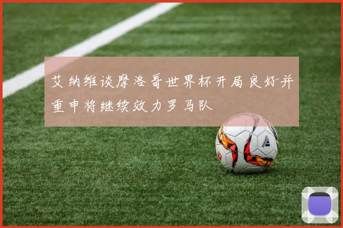 艾纳维谈摩洛哥世界杯开局良好并重申将继续效力罗马队