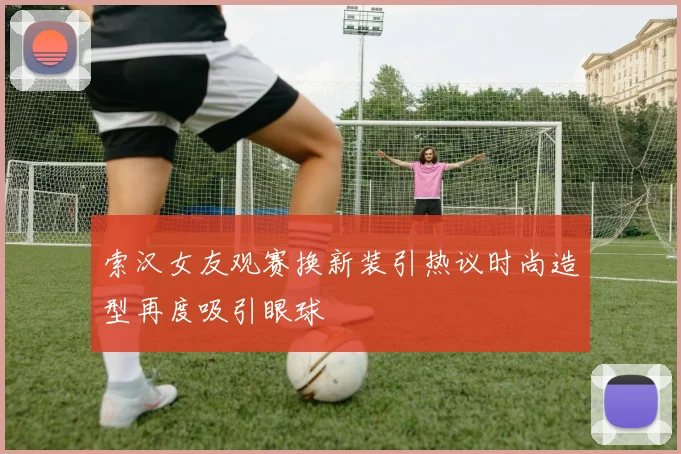 索汉女友观赛换新装引热议时尚造型再度吸引眼球