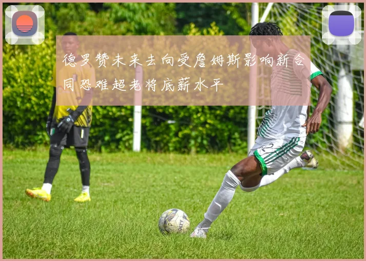 德罗赞未来去向受詹姆斯影响新合同恐难超老将底薪水平