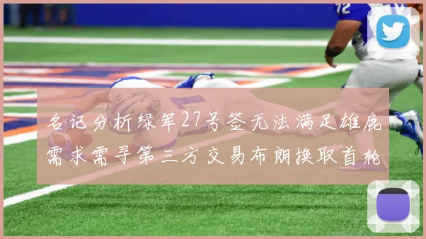 名记分析绿军27号签无法满足雄鹿需求需寻第三方交易布朗换取首轮签
