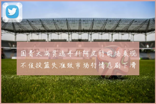 国青大满贯选手科阿皮特前场表现不佳投篮失准致市场行情急剧下滑
