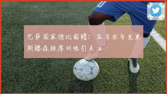 巴萨国家德比前瞻：亚马尔与克里斯滕森缺席训练引关注