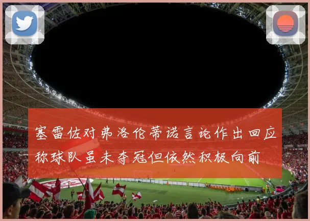 塞雷佐对弗洛伦蒂诺言论作出回应称球队虽未夺冠但依然积极向前
