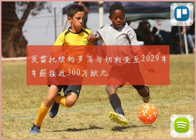莫雷托续约罗马与切利克至2029年年薪接近300万欧元