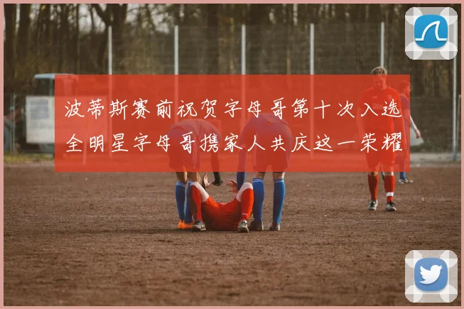 波蒂斯赛前祝贺字母哥第十次入选全明星字母哥携家人共庆这一荣耀时刻