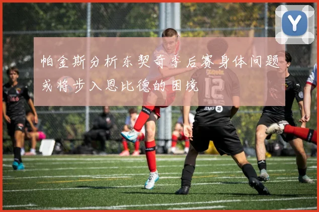 帕金斯分析东契奇季后赛身体问题或将步入恩比德的困境