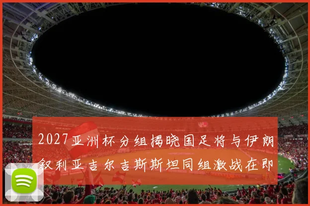 2027亚洲杯分组揭晓国足将与伊朗叙利亚吉尔吉斯斯坦同组激战在即