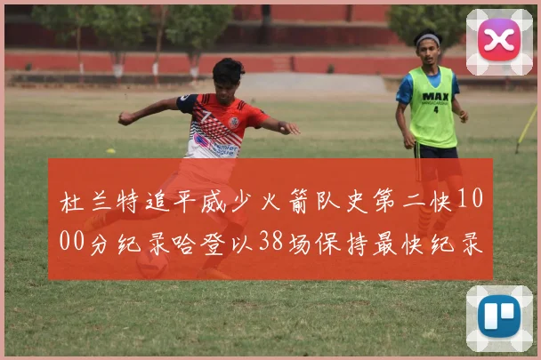 杜兰特追平威少火箭队史第二快1000分纪录哈登以38场保持最快纪录