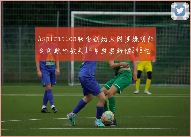 Aspiration联合创始人因涉嫌阴阳合同欺诈被判14年监禁赔偿248亿
