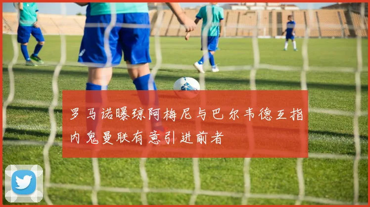罗马诺曝琼阿梅尼与巴尔韦德互指内鬼曼联有意引进前者