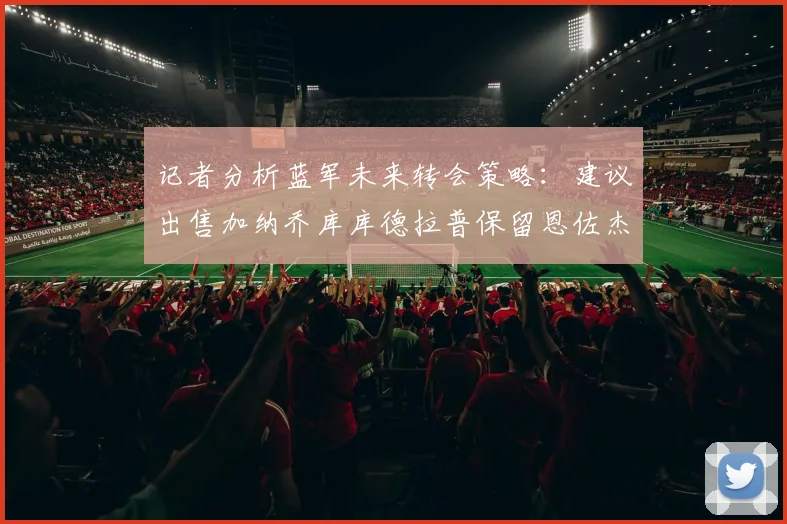 记者分析蓝军未来转会策略：建议出售加纳乔库库德拉普保留恩佐杰克逊