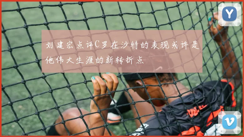 刘建宏点评C罗在沙特的表现或许是他伟大生涯的新转折点