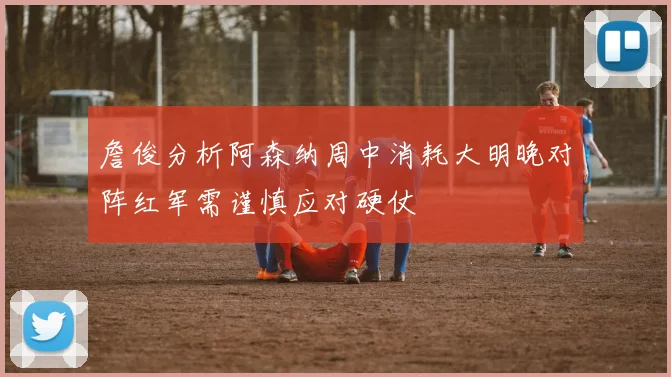 詹俊分析阿森纳周中消耗大明晚对阵红军需谨慎应对硬仗