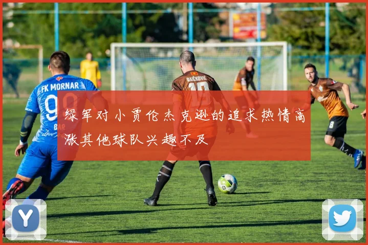 绿军对小贾伦杰克逊的追求热情高涨其他球队兴趣不及