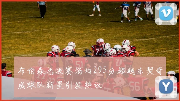 布伦森总决赛场均295分超越东契奇成球队新星引发热议